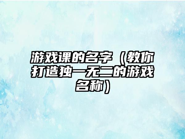 游戏课的名字（教你打造独一无二的游戏名称）