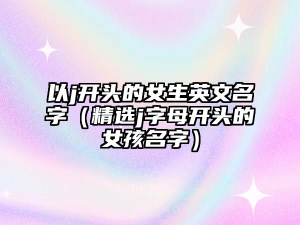 以j开头的女生英文名字（精选j字母开头的女孩名字）