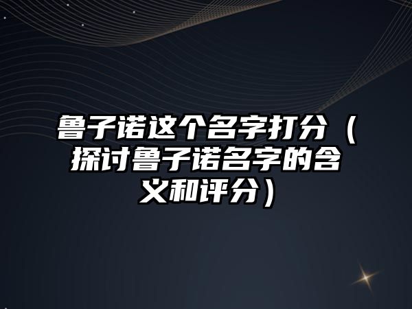 鲁子诺这个名字打分（探讨鲁子诺名字的含义和评分）