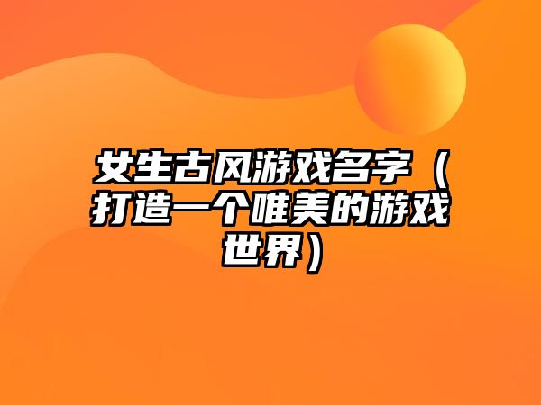 女生古风游戏名字（打造一个唯美的游戏世界）