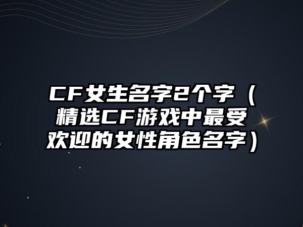 CF女生名字2个字（精选CF游戏中最受欢迎的女性角色名字）