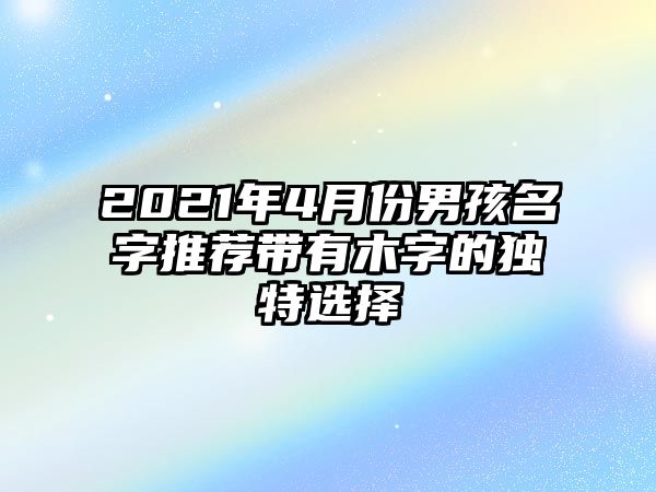 2021年4月份男孩名字推荐带有木字的独特选择