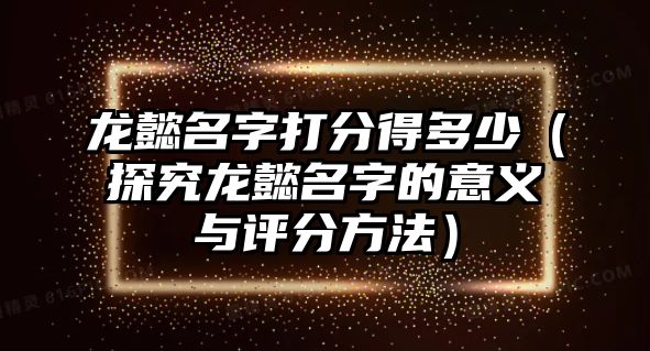 龙懿名字打分得多少（探究龙懿名字的意义与评分方法）