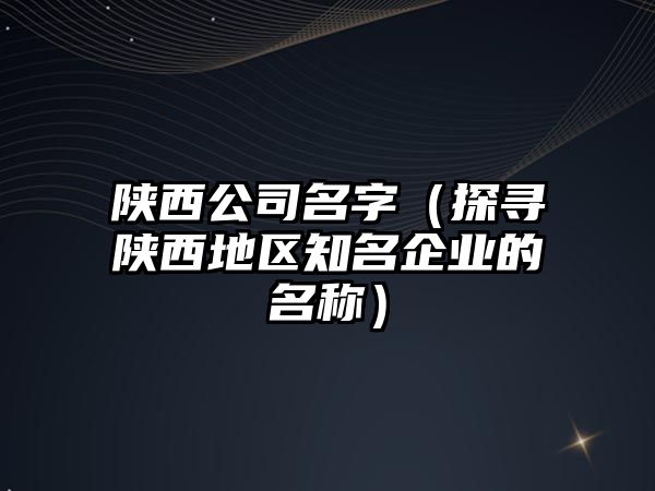 陕西公司名字（探寻陕西地区知名企业的名称）