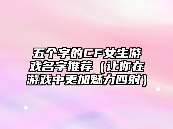 五个字的CF女生游戏名字推荐（让你在游戏中更加魅力四射）