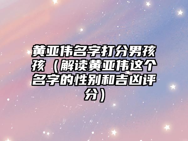 黄亚伟名字打分男孩孩（解读黄亚伟这个名字的性别和吉凶评分）