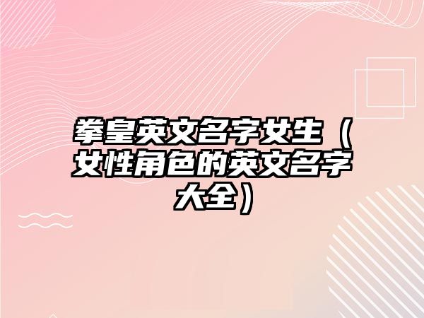 拳皇英文名字女生（女性角色的英文名字大全）