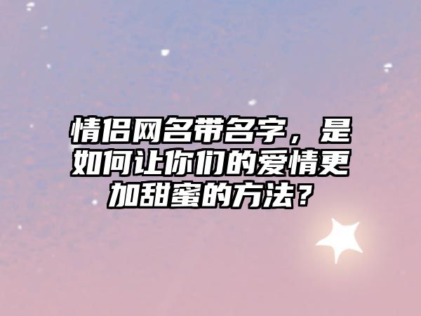 情侣网名带名字，是如何让你们的爱情更加甜蜜的方法？