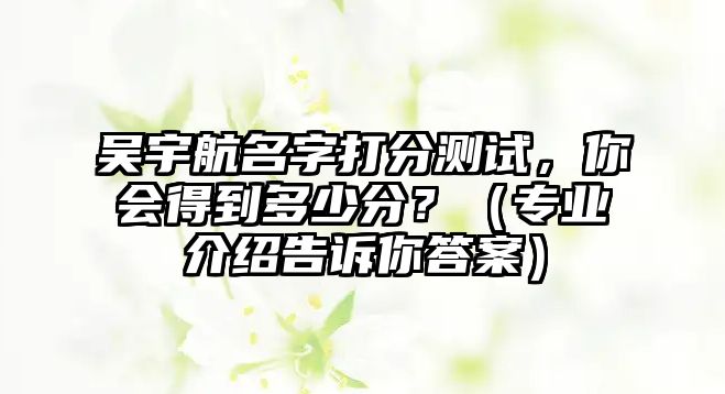 吴宇航名字打分测试，你会得到多少分？（专业介绍告诉你答案）