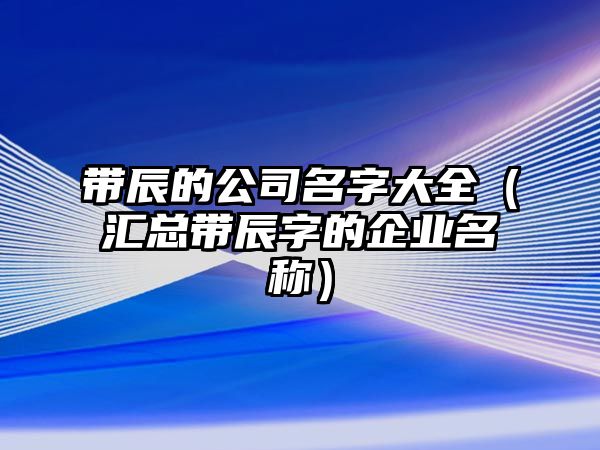 带辰的公司名字大全（汇总带辰字的企业名称）