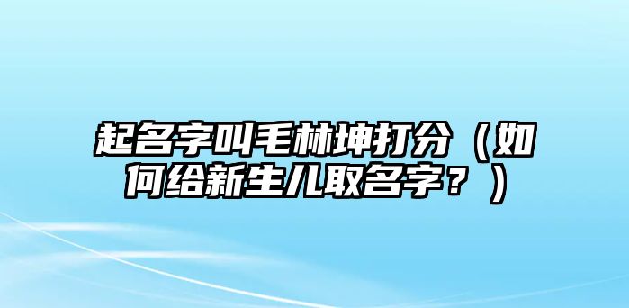 起名字叫毛林坤打分（如何给新生儿取名字？）