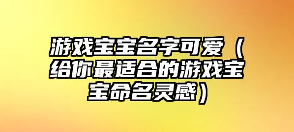 游戏宝宝名字可爱（给你最适合的游戏宝宝命名灵感）