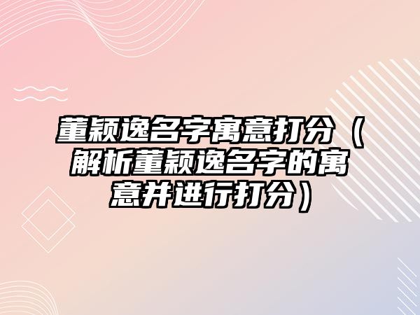 董颖逸名字寓意打分（解析董颖逸名字的寓意并进行打分）