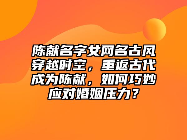 陈献名字女网名古风穿越时空，重返古代成为陈献，如何巧妙应对婚姻压力？