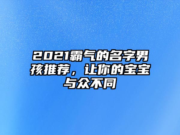 2021霸气的名字男孩推荐，让你的宝宝与众不同