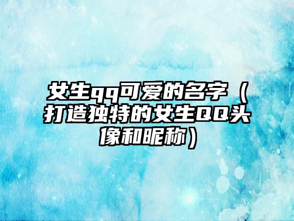 女生qq可爱的名字（打造独特的女生QQ头像和昵称）