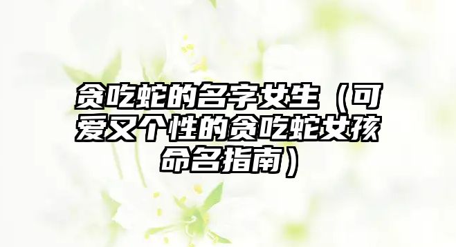 贪吃蛇的名字女生（可爱又个性的贪吃蛇女孩命名指南）