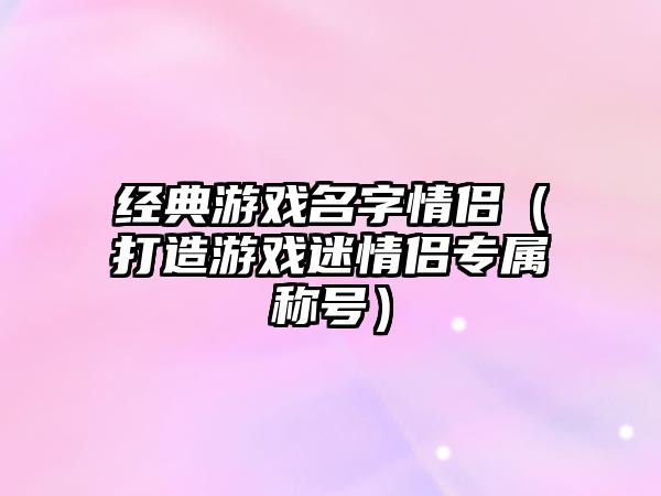 经典游戏名字情侣（打造游戏迷情侣专属称号）