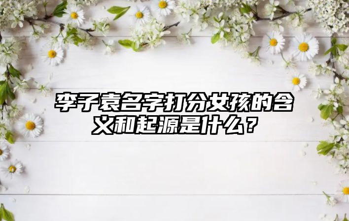 李子袁名字打分女孩的含义和起源是什么？