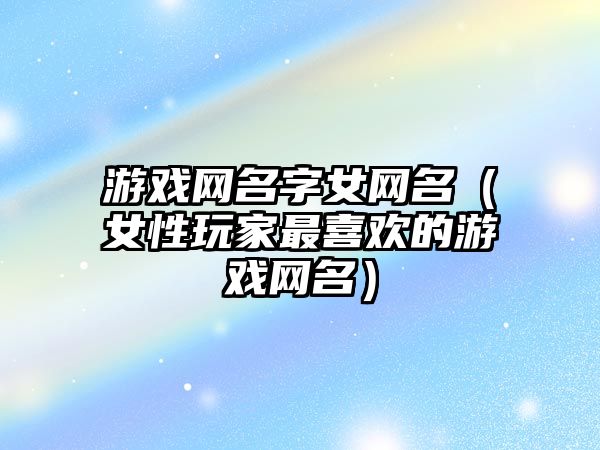 游戏网名字女网名（女性玩家最喜欢的游戏网名）