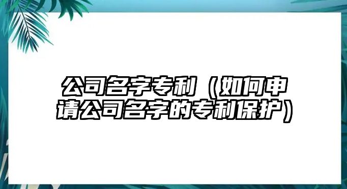 公司名字专利（如何申请公司名字的专利保护）