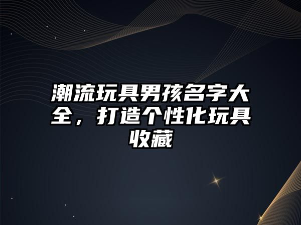 潮流玩具男孩名字大全，打造个性化玩具收藏