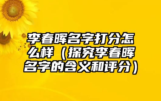 李春晖名字打分怎么样（探究李春晖名字的含义和评分）