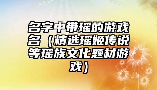 名字中带瑶的游戏名（精选瑶姬传说等瑶族文化题材游戏）