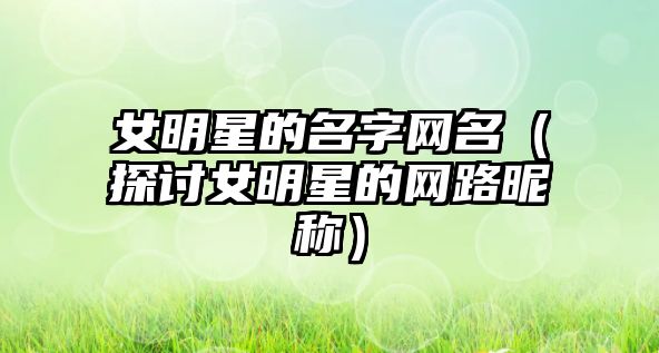 女明星的名字网名（探讨女明星的网路昵称）