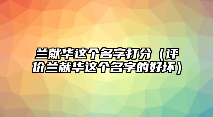 兰献华这个名字打分（评价兰献华这个名字的好坏）