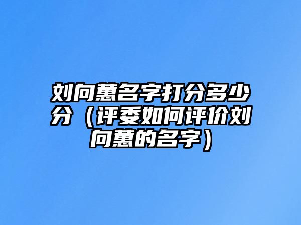 刘向蕙名字打分多少分（评委如何评价刘向蕙的名字）