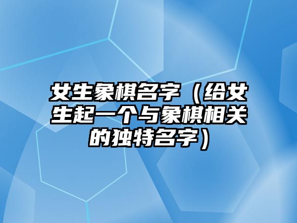 女生象棋名字（给女生起一个与象棋相关的独特名字）