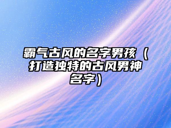 霸气古风的名字男孩（打造独特的古风男神名字）