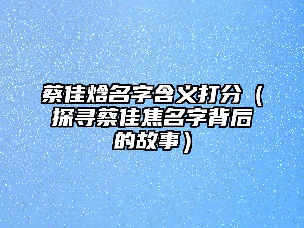 蔡佳焓名字含义打分（探寻蔡佳焦名字背后的故事）