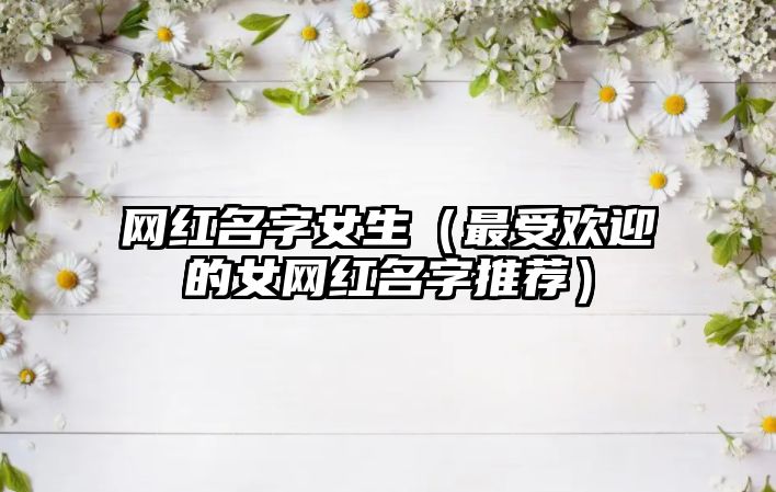 网红名字女生（最受欢迎的女网红名字推荐）