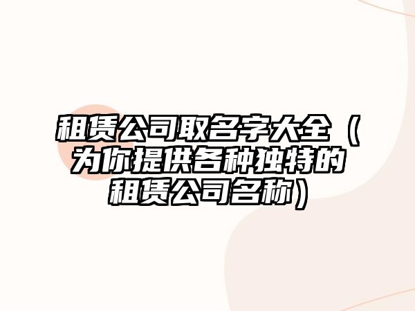 租赁公司取名字大全（为你提供各种独特的租赁公司名称）