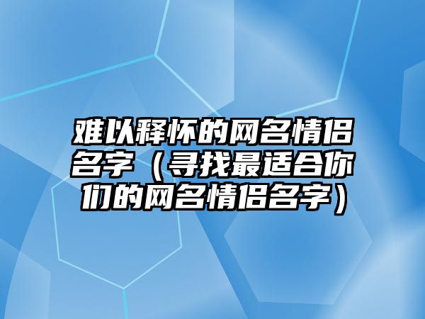 难以释怀的网名情侣名字（寻找最适合你们的网名情侣名字）