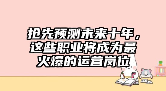 抢先预测未来十年，这些职业将成为最火爆的运营岗位