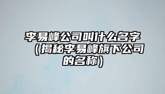 李易峰公司叫什么名字（揭秘李易峰旗下公司的名称）