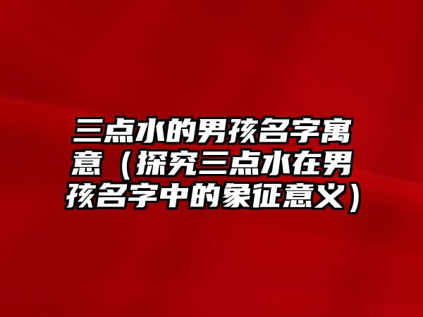 三点水的男孩名字寓意（探究三点水在男孩名字中的象征意义）