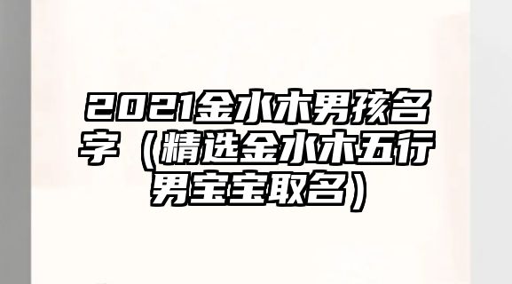 2021金水木男孩名字（精选金水木五行男宝宝取名）