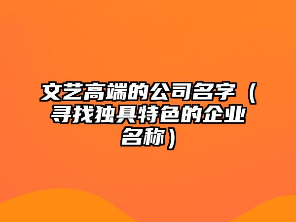 文艺高端的公司名字（寻找独具特色的企业名称）