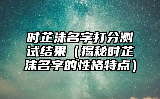 时芷沫名字打分测试结果（揭秘时芷沫名字的性格特点）