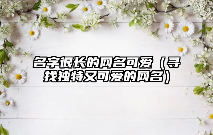 名字很长的网名可爱（寻找独特又可爱的网名）