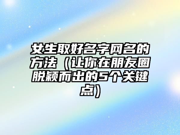 女生取好名字网名的方法（让你在朋友圈脱颖而出的5个关键点）