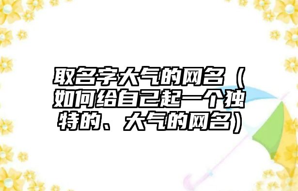 取名字大气的网名（如何给自己起一个独特的、大气的网名）