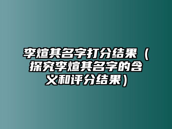 李煊其名字打分结果（探究李煊其名字的含义和评分结果）