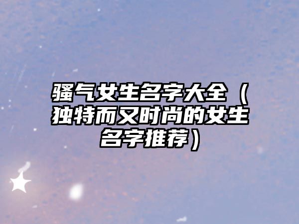 骚气女生名字大全（独特而又时尚的女生名字推荐）