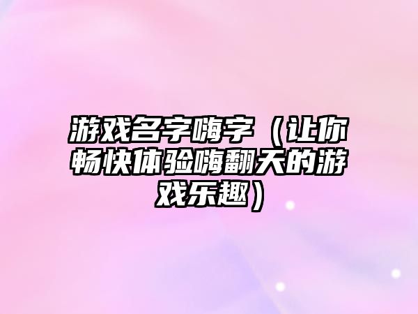 游戏名字嗨字（让你畅快体验嗨翻天的游戏乐趣）