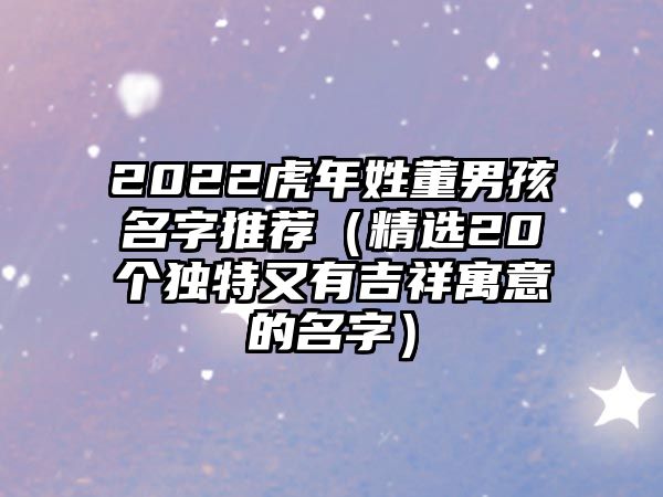 2022虎年姓董男孩名字推荐（精选20个独特又有吉祥寓意的名字）